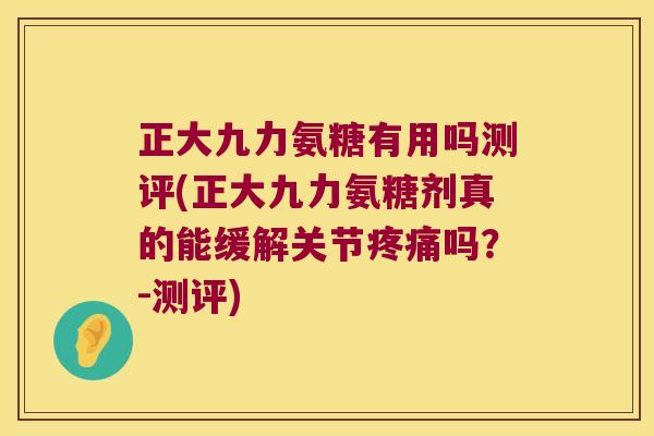 正大九力氨糖有用吗测评(正大九力氨糖剂真的能缓解关节疼痛吗?-测评)