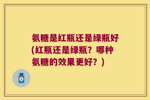 氨糖是红瓶还是绿瓶好(红瓶还是绿瓶?哪种氨糖的效果更好?)