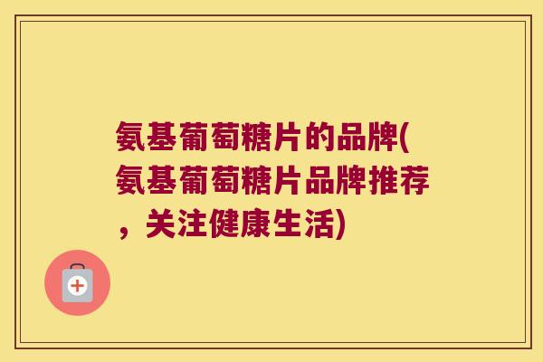 氨基葡萄糖片的品牌(氨基葡萄糖片品牌推荐,关注健康生活)