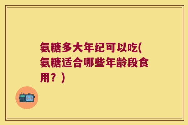 氨糖多大年纪可以吃(氨糖适合哪些年龄段食用?)