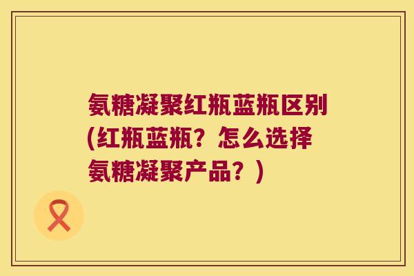 氨糖凝聚红瓶蓝瓶区别(红瓶蓝瓶?怎么选择氨糖凝聚产品?)