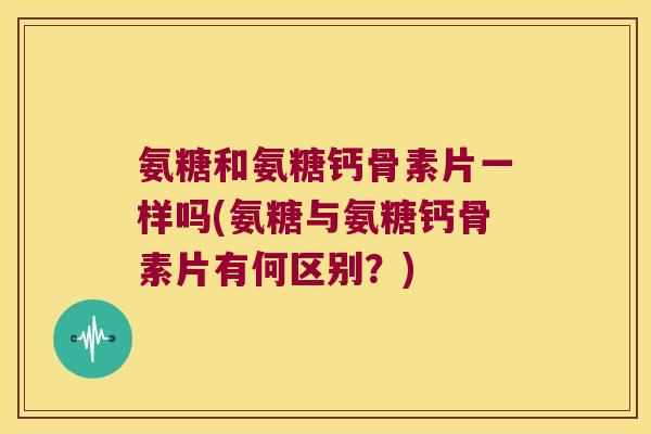氨糖和氨糖钙骨素片一样吗(氨糖与氨糖钙骨素片有何区别?)