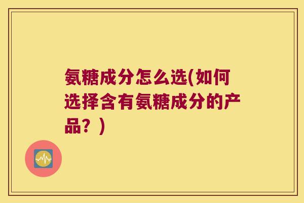 氨糖成分怎么选(如何选择含有氨糖成分的产品？)