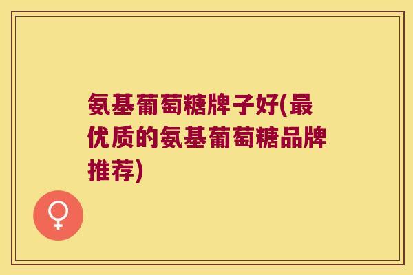 氨基葡萄糖牌子好(最优质的氨基葡萄糖品牌推荐)