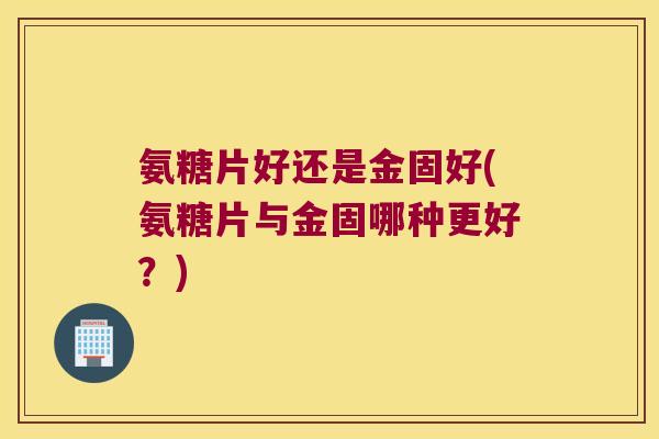 氨糖片好还是金固好(氨糖片与金固哪种更好?)