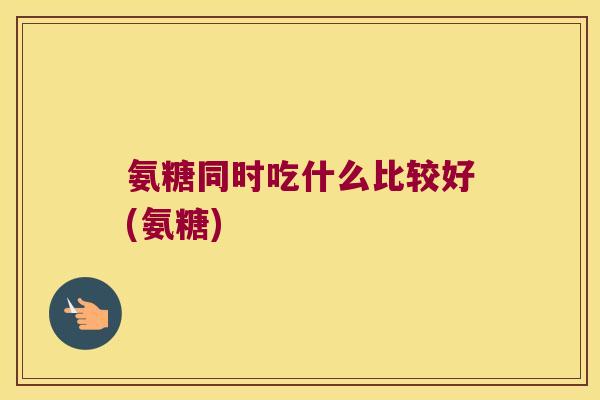 氨糖同时吃什么比较好(氨糖)