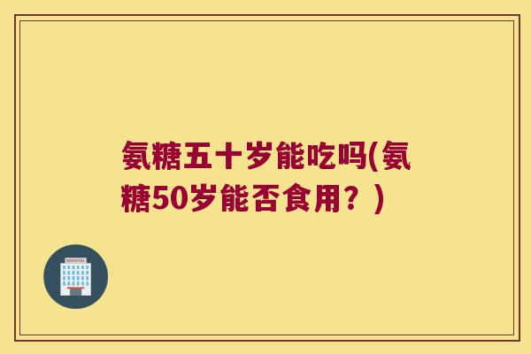 氨糖五十岁能吃吗(氨糖50岁能否食用?)