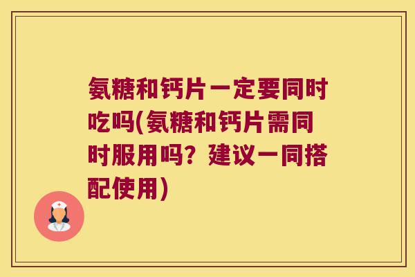 氨糖和钙片一定要同时吃吗(氨糖和钙片需同时服用吗?建议一同搭配使用)