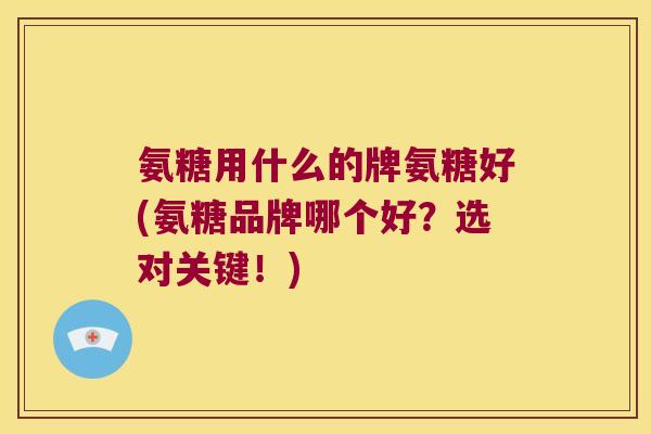 氨糖用什么的牌氨糖好(氨糖品牌哪个好?选对关键!)