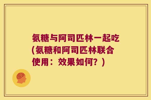氨糖与阿司匹林一起吃(氨糖和阿司匹林联合使用：效果如何？)