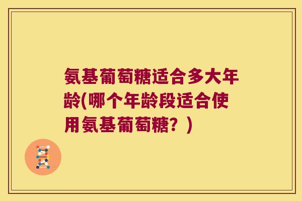 氨基葡萄糖适合多大年龄(哪个年龄段适合使用氨基葡萄糖?)
