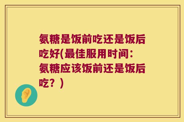 氨糖是饭前吃还是饭后吃好(最佳服用时间:氨糖应该饭前还是饭后吃?)