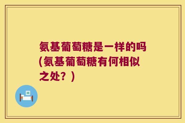 氨基葡萄糖是一样的吗(氨基葡萄糖有何相似之处?) 氨基葡萄糖是一样的吗(氨基葡萄糖有何相似之处?)