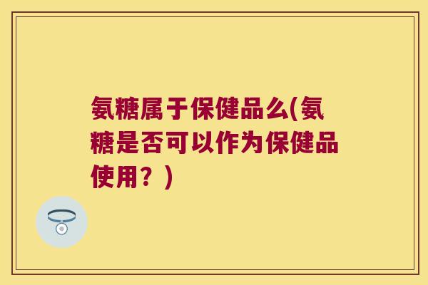 氨糖属于保健品么(氨糖是否可以作为保健品使用?)