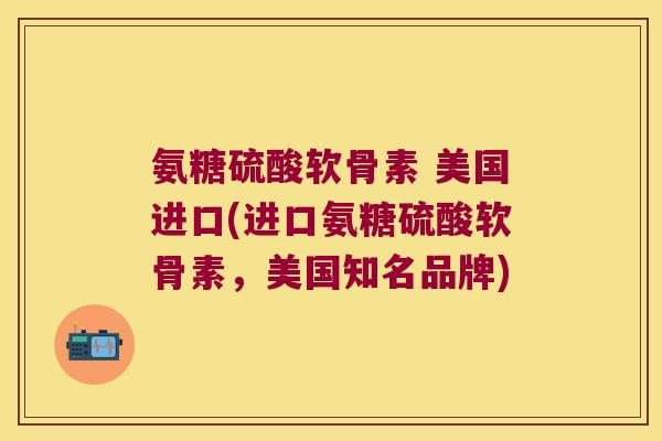 氨糖硫酸软骨素 美国进口(进口氨糖硫酸软骨素,美国知名品牌)