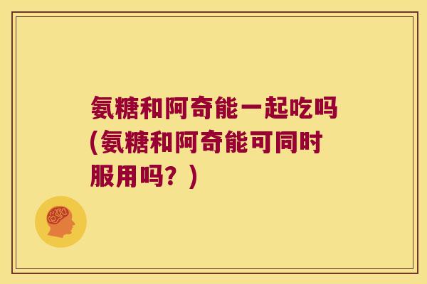 氨糖和阿奇能一起吃吗(氨糖和阿奇能可同时服用吗?)
