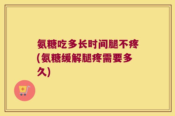 氨糖吃多长时间腿不疼(氨糖缓解腿疼需要多久)