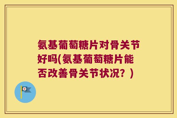 氨基葡萄糖片对骨关节好吗(氨基葡萄糖片能否改善骨关节状况?)