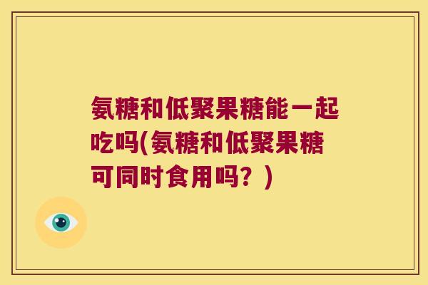 氨糖和低聚果糖能一起吃吗(氨糖和低聚果糖可同时食用吗?)