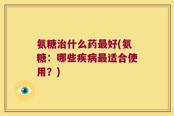 氨糖治什么药最好(氨糖:哪些疾病最适合使用?)