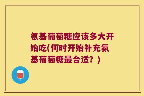 氨基葡萄糖应该多大开始吃(何时开始补充氨基葡萄糖最合适?)