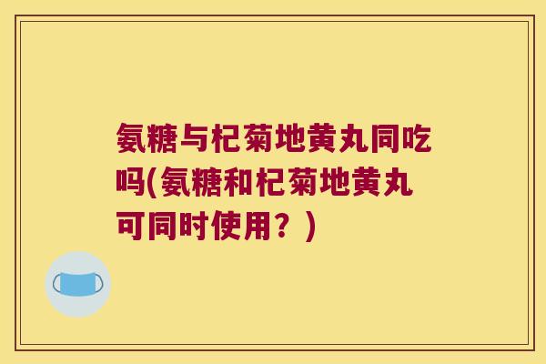 氨糖与杞菊地黄丸同吃吗(氨糖和杞菊地黄丸可同时使用?)