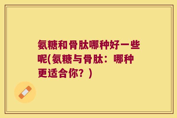 氨糖和骨肽哪种好一些呢(氨糖与骨肽:哪种更适合你?)