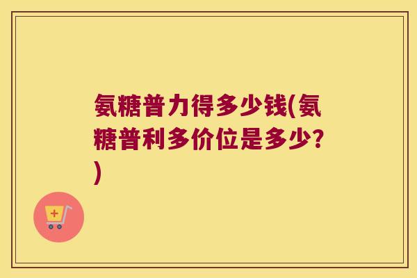 氨糖普力得多少钱(氨糖普利多价位是多少?)