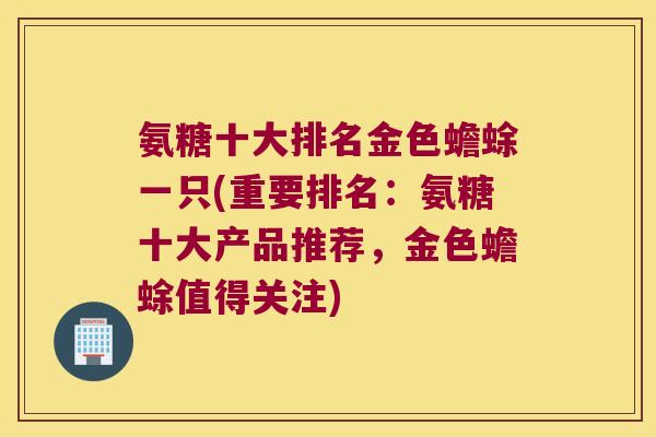 氨糖十大排名金色蟾蜍一只(重要排名:氨糖十大产品推荐,金色蟾蜍值得关注)