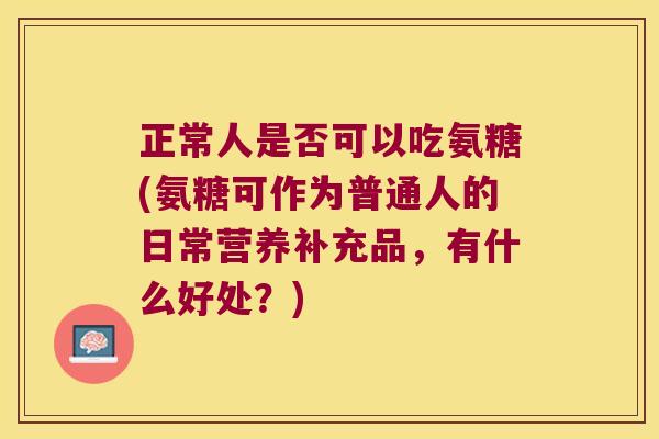 正常人是否可以吃氨糖(氨糖可作为普通人的日常营养补充品,有什么好处?)