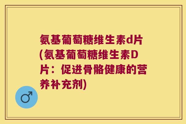 氨基葡萄糖维生素d片(氨基葡萄糖维生素D片:促进骨骼健康的营养补充剂)