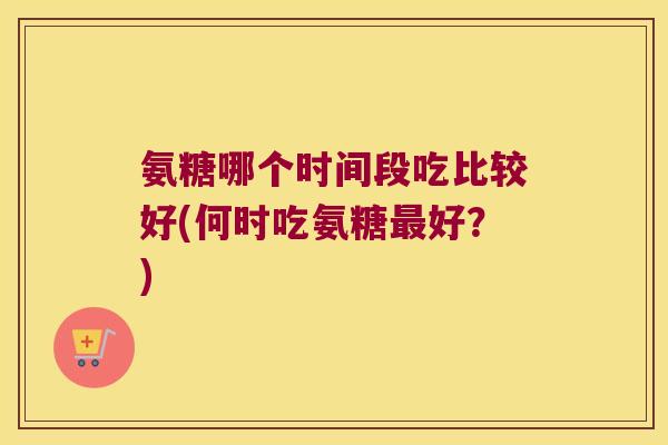 氨糖哪个时间段吃比较好(何时吃氨糖最好?)