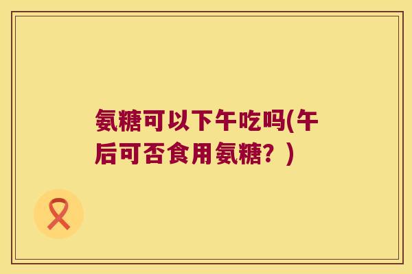氨糖可以下午吃吗(午后可否食用氨糖?)