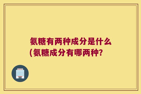 氨糖有两种成分是什么(氨糖成分有哪两种? 氨糖有两种成分是什么(氨糖成分有哪两种?