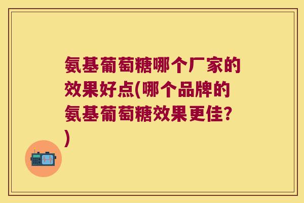 氨基葡萄糖哪个厂家的效果好点(哪个品牌的氨基葡萄糖效果更佳?)