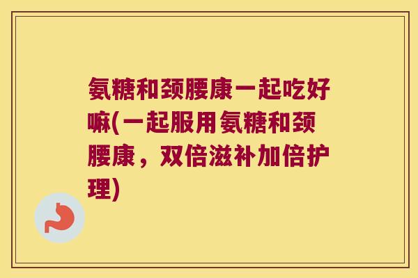 氨糖和颈腰康一起吃好嘛(一起服用氨糖和颈腰康,双倍滋补加倍护理)