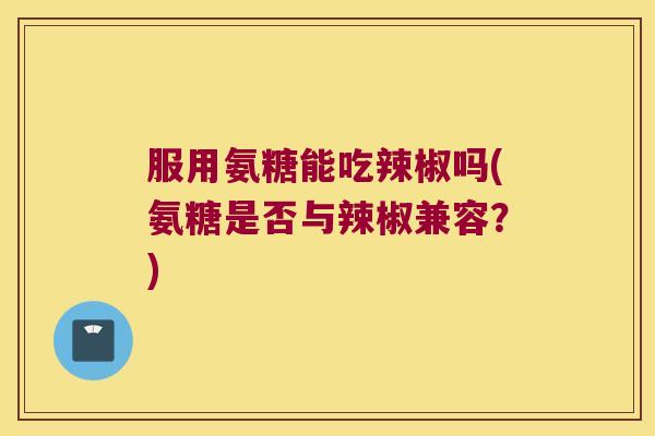 服用氨糖能吃辣椒吗(氨糖是否与辣椒兼容?)