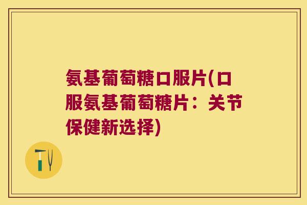 氨基葡萄糖口服片(口服氨基葡萄糖片:关节保健新选择)