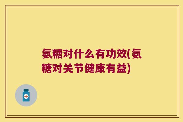 氨糖对什么有功效(氨糖对关节健康有益)