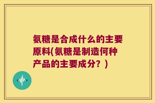 氨糖是合成什么的主要原料(氨糖是制造何种产品的主要成分?)