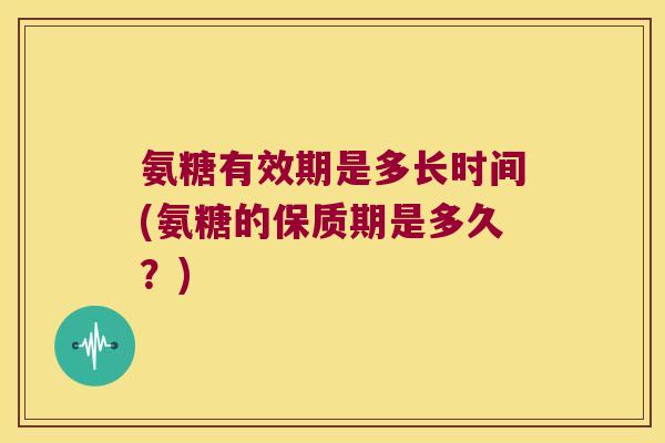 氨糖有效期是多长时间(氨糖的保质期是多久?)