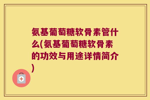 氨基葡萄糖软骨素管什么(氨基葡萄糖软骨素的功效与用途详情简介)