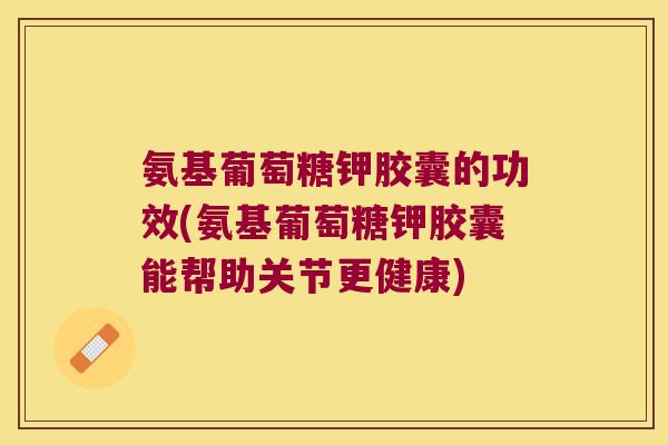 氨基葡萄糖钾胶囊的功效(氨基葡萄糖钾胶囊能帮助关节更健康)