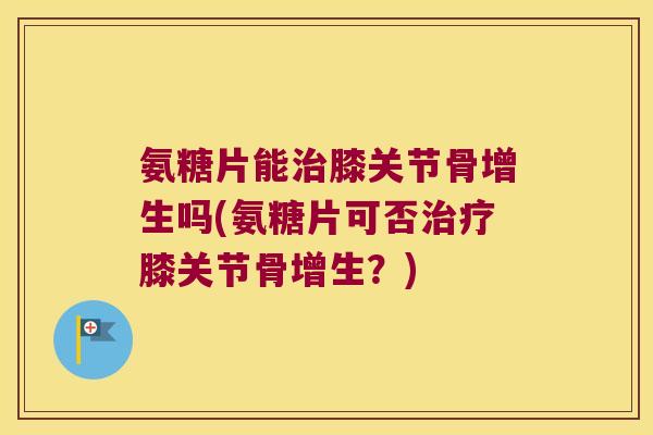 氨糖片能治膝关节骨增生吗(氨糖片可否治疗膝关节骨增生?)
