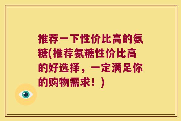 推荐一下性价比高的氨糖(推荐氨糖性价比高的好选择,一定满足你的购物需求!)