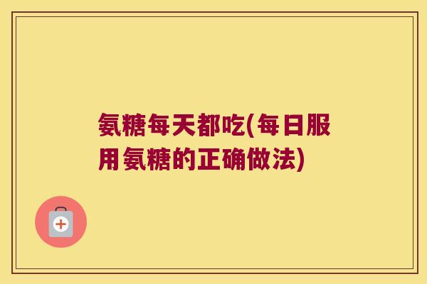 氨糖每天都吃(每日服用氨糖的正确做法)
