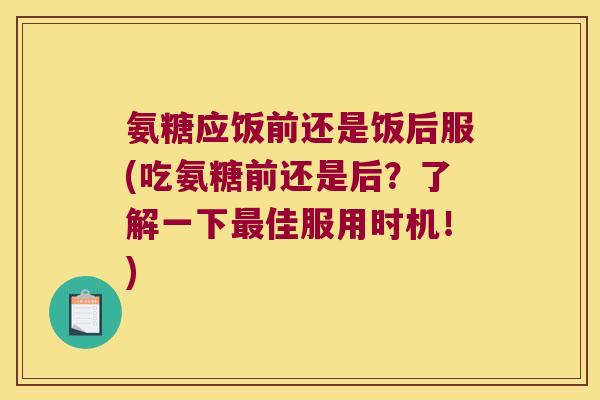 氨糖应饭前还是饭后服(吃氨糖前还是后?了解一下最佳服用时机!)