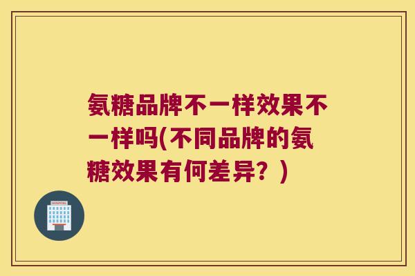 氨糖品牌不一样效果不一样吗(不同品牌的氨糖效果有何差异?)