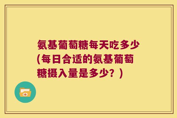 氨基葡萄糖每天吃多少(每日合适的氨基葡萄糖摄入量是多少?)