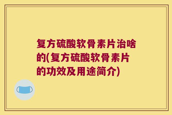 复方硫酸软骨素片治啥的(复方硫酸软骨素片的功效及用途简介)